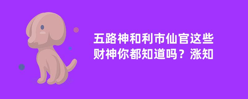 五路神和利市仙官这些财神你都知道吗？涨知识的内容！