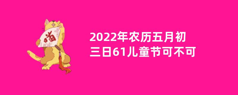 2022年农历五月初三日61儿童节可不可以出殡？