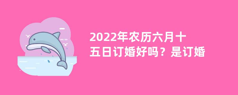 2022年农历六月十五日订婚好吗？是订婚吉日吗？