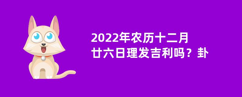 2022年农历十二月廿六日理发吉利吗？卦象吉利吗？