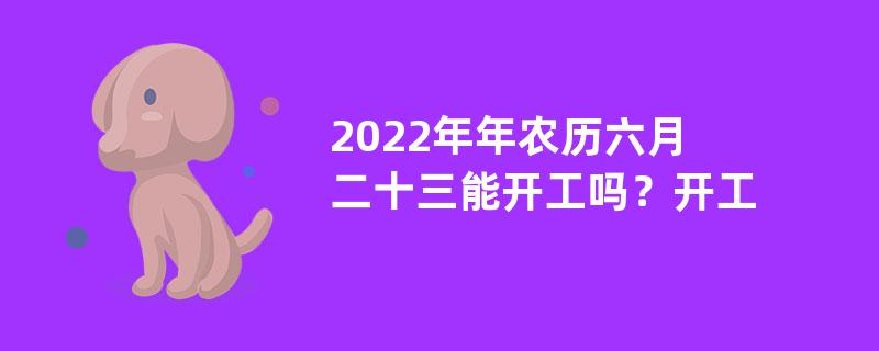 2022年年农历六月二十三能开工吗？开工的时间有什么讲究？